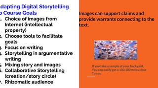 Adapting Digital Storytelling
o Course Goals
1. Choice of images from
Internet (intellectual
property)
2. Choose tools to facilitate
goals
3. Focus on writing
4. Storytelling in argumentative
writing
5. Mixing story and images
6. Collaborative Storytelling
(creation/story circle)
7. Rhizomatic audience
Images can support claims and
provide warrants connecting to the
text.
If you take a sample of your backyard,
You can easily get a 100,100 mites close
To you
 