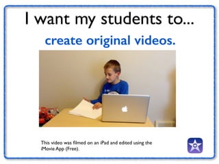 I want my students to... 
create original videos. 
This video was filmed on an iPad and edited using the 
iMovie App (Free). 
 