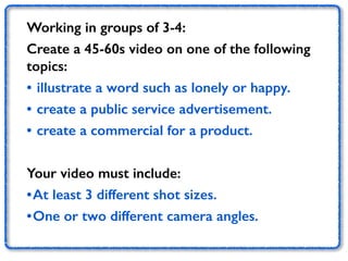 Working in groups of 3-4: 
Create a 45-60s video on one of the following 
topics: 
• illustrate a word such as lonely or happy. 
• create a public service advertisement. 
• create a commercial for a product. 
Your video must include: 
•At least 3 different shot sizes. 
•One or two different camera angles. 
 