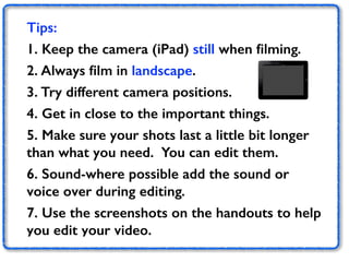 Tips: 
1. Keep the camera (iPad) still when filming. 
2. Always film in landscape. 
3. Try different camera positions. 
4. Get in close to the important things. 
5. Make sure your shots last a little bit longer 
than what you need. You can edit them. 
6. Sound-where possible add the sound or 
voice over during editing. 
7. Use the screenshots on the handouts to help 
you edit your video. 
 
