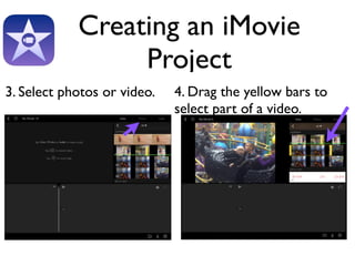 Creating an iMovie 
Project 
3. Select photos or video. 4. Drag the yellow bars to 
select part of a video. 
 