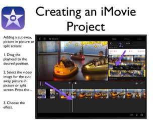 Creating an iMovie 
Project 
Adding a cut-away, 
picture in picture or 
split screen: 
1. Drag the 
playhead to the 
desired position. 
2. Select the video/ 
image for the cut-away, 
picture in 
picture or split 
screen. Press the ... 
3. Choose the 
effect. 
2. 
1. 
2. 
 