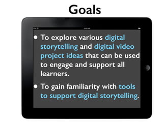Goals 
• To explore various digital 
storytelling and digital video 
project ideas that can be used 
to engage and support all 
learners. 
• To gain familiarity with tools 
to support digital storytelling. 
 