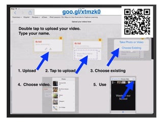 goo.gl/xtmzk0 
Double tap to upload your video. 
Type your name. 
1. Upload 2. Tap to upload 3. Choose existing 
4. Choose video. 5. Use 
 