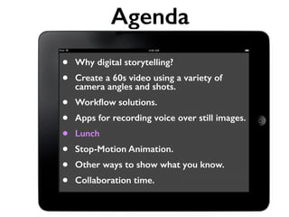 Agenda 
• Why digital storytelling? 
• Create a 60s video using a variety of 
camera angles and shots. 
• Workflow solutions. 
• Apps for recording voice over still images. 
• Lunch 
• Stop-Motion Animation. 
• Other ways to show what you know. 
• Collaboration time. 
 