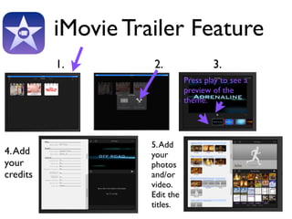 iMovie Trailer Feature 
1. 2. 
3. 
Press play to see a 
preview of the 
theme. 
4. Add 
your 
credits 
5. Add 
your 
photos 
and/or 
video. 
Edit the 
titles. 
 