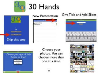 30 Hands 
51 
Skip this step 
New Presentation 
New Presentation 
Give Title and Add Slides 
Choose your type of slide 
(photo or draw) 
Choose your 
photos. You can 
choose more than 
one at a time. 
 