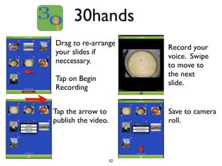30hands 
Drag to re-arrange 
your slides if 
neccessary. 
Tap on Begin 
Recording 
52 
Record your 
voice. Swipe 
to move to 
the next 
slide. 
Tap the arrow to 
publish the video. 
Save to camera 
roll. 
 