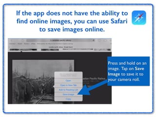 If the app does not have the ability to 
find online images, you can use Safari 
to save images online. 
Press and hold on an 
image. Tap on Save 
Image to save it to 
your camera roll. 
 