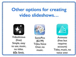 Other options for creating 
video slideshows… 
Videolicious 
(free) 
Simple, easy 
to use, music, 
no titles. 
60s limit. 
SonicPics 
($2.99) 
Titles, Voice 
Over, no 
music. 
Animoto 
(free but 
requires 
account) 
Titles, music, no 
voice over. 
 