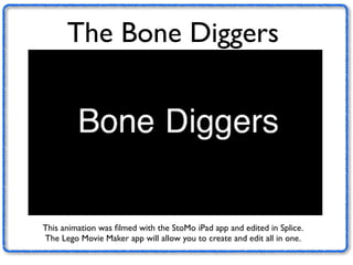 The Bone Diggers 
This animation was filmed with the StoMo iPad app and edited in Splice. 
The Lego Movie Maker app will allow you to create and edit all in one. 
 