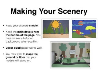 Making Your Scenery 
• Keep your scenery simple. 
• Keep the main details near 
the bottom of the page. You 
may not see all of your 
background when you film. 
• Letter sized paper works well. 
• You may want to make the 
ground or floor that your 
models will stand on. 
 