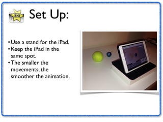 Set Up: 
•Use a stand for the iPad. 
•Keep the iPad in the 
same spot. 
• The smaller the 
movements, the 
smoother the animation. 
 