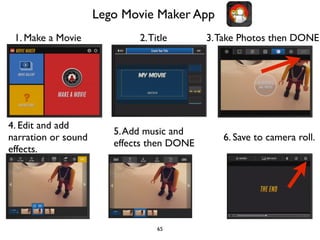 Lego Movie Maker App 
1. Make a Movie 2. Title 3. Take Photos then DONE 
65 
4. Edit and add 
narration or sound 
effects. 
5. Add music and 
effects then DONE 6. Save to camera roll. 
 