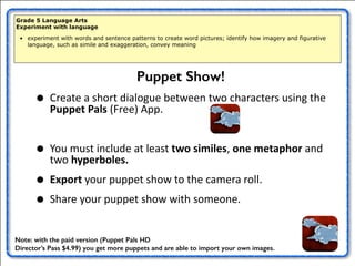 Grade 5 Language Arts 
Experiment with language 
• experiment with words and sentence patterns to create word pictures; identify how imagery and figurative 
language, such as simile and exaggeration, convey meaning 
• Create 
Puppet Show! 
a 
short 
dialogue 
between 
two 
characters 
using 
the 
Puppet 
Pals 
(Free) 
App. 
• You 
must 
include 
at 
least 
two 
similes, 
one 
metaphor 
and 
two 
hyperboles. 
• Export 
your 
puppet 
show 
to 
the 
camera 
roll. 
• Share 
your 
puppet 
show 
with 
someone. 
Note: with the paid version (Puppet Pals HD 
Director’s Pass $4.99) you get more puppets and are able to import your own images. 
 