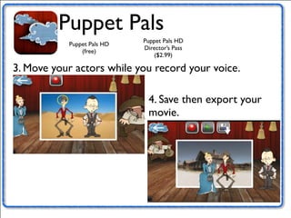Puppet Pals 
Puppet Pals HD 
(free) 
Puppet Pals HD 
Director’s Pass 
($2.99) 
3. Move your actors while you record your voice. 
4. Save then export your 
movie. 
 