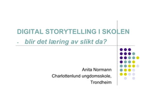 DIGITAL STORYTELLING I SKOLEN
-   blir det læring av slikt da?



                            Anita Normann
             Charlottenlund ungdomsskole,
                                Trondheim
 