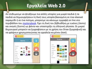 Εργαλεία Web 2.0
Αν επιθυμούμε να φτιάξουμε πιο απλές ιστορίες για μικρά παιδιά ή τα
παιδιά να δημιουργήσουν τη δική τους ιστορία βασισμένη σε ένα κλασικό
παραμύθι ή σε ένα ποίημα, μπορούμε να κάνουμε εγγραφή on line στο
περιβάλλον του mystorybook. Έχει τη δική του βιβλιοθήκη με εικόνες (items)
και σκηνές (Scene) ως φόντο και υποστηρίζει τη ελληνική γλώσσα. Οι μικροί
δημιουργοί μπορούν να ζωγραφίσουν με τη χρήση του Draw (ζωγραφική) και
να γράψουν χρησιμοποιώντας τα εργαλεία κειμένου (text).
 