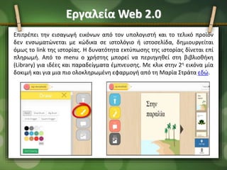 Εργαλεία Web 2.0
Επιτρέπει την εισαγωγή εικόνων από τον υπολογιστή και το τελικό προϊόν
δεν ενσωματώνεται με κώδικα σε ιστολόγιο ή ιστοσελίδα, δημιουργείται
όμως το link της ιστορίας. Η δυνατότητα εκτύπωσης της ιστορίας δίνεται επί
πληρωμή. Από το menu ο χρήστης μπορεί να περιηγηθεί στη βιβλιοθήκη
(Library) για ιδέες και παραδείγματα έμπνευσης. Με κλικ στην 2η εικόνα μία
δοκιμή και για μια πιο ολοκληρωμένη εφαρμογή από τη Μαρία Στράτα εδώ.
 