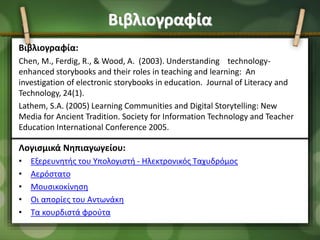 Βιβλιογραφία
Βιβλιογραφία:
Chen, M., Ferdig, R., & Wood, A. (2003). Understanding technology-
enhanced storybooks and their roles in teaching and learning: An
investigation of electronic storybooks in education. Journal of Literacy and
Technology, 24(1).
Lathem, S.A. (2005) Learning Communities and Digital Storytelling: New
Media for Ancient Tradition. Society for Information Technology and Teacher
Education International Conference 2005.
Λογισμικά Νηπιαγωγείου:
• Εξερευνητής του Υπολογιστή - Ηλεκτρονικός Ταχυδρόμος
• Αερόστατο
• Μουσικοκίνηση
• Οι απορίες του Αντωνάκη
• Τα κουρδιστά φρούτα
 