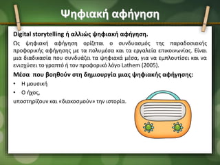 Ψηφιακή αφήγηση
Digital storytelling ή αλλιώς ψηφιακή αφήγηση.
Ως ψηφιακή αφήγηση ορίζεται ο συνδυασμός της παραδοσιακής
προφορικής αφήγησης με τα πολυμέσα και τα εργαλεία επικοινωνίας. Eίναι
μια διαδικασία που συνδυάζει τα ψηφιακά μέσα, για να εμπλουτίσει και να
ενισχύσει το γραπτό ή τον προφορικό λόγο Lathem (2005).
Μέσα που βοηθούν στη δημιουργία μιας ψηφιακής αφήγησης:
• Η μουσική
• Ο ήχος,
υποστηρίζουν και «διακοσμούν» την ιστορία.
 