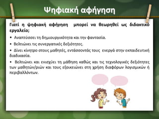 Ψηφιακή αφήγηση
Γιατί η ψηφιακή αφήγηση μπορεί να θεωρηθεί ως διδακτικό
εργαλείο;
• Αναπτύσσει τη δημιουργικότητα και την φαντασία.
• Βελτιώνει τις συνεργατικές δεξιότητες.
• Δίνει κίνητρο στους μαθητές, εντάσσοντάς τους ενεργά στην εκπαιδευτική
διαδικασία.
• Βελτιώνει και ενισχύει τη μάθηση καθώς και τις τεχνολογικές δεξιότητες
των μαθητών/ριών και τους εξοικειώνει στη χρήση διαφόρων λογισμικών ή
περιβαλλόντων.
 