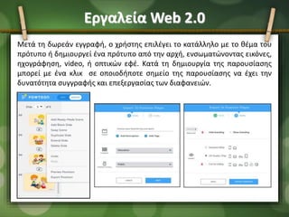 Εργαλεία Web 2.0
Μετά τη δωρεάν εγγραφή, ο χρήστης επιλέγει το κατάλληλο με το θέμα του
πρότυπο ή δημιουργεί ένα πρότυπο από την αρχή, ενσωματώνοντας εικόνες,
ηχογράφηση, video, ή οπτικών εφέ. Κατά τη δημιουργία της παρουσίασης
μπορεί με ένα κλικ σε οποιοδήποτε σημείο της παρουσίασης να έχει την
δυνατότητα συγγραφής και επεξεργασίας των διαφανειών.
 