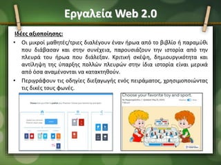Εργαλεία Web 2.0
Ιδέες αξιοποίησης:
• Οι μικροί μαθητές/τριες διαλέγουν έναν ήρωα από το βιβλίο ή παραμύθι
που διάβασαν και στην συνέχεια, παρουσιάζουν την ιστορία από την
πλευρά του ήρωα που διάλεξαν. Κριτική σκέψη, δημιουργικότητα και
αντίληψη της ύπαρξης πολλών πλευρών στην ίδια ιστορία είναι μερικά
από όσα αναμένονται να κατακτηθούν.
• Περιγράφουν τις οδηγίες διεξαγωγής ενός πειράματος, χρησιμοποιώντας
τις δικές τους φωνές.
 