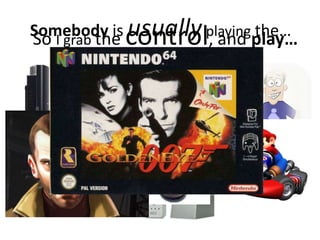 Somebody is usuallyplaying the…So I grab the control, and play…