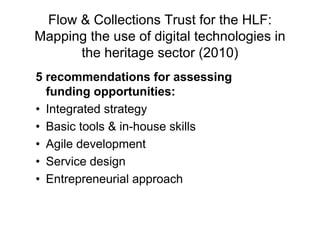 Flow & Collections Trust for the HLF:
Mapping the use of digital technologies in
      the heritage sector (2010)
5 recommendations for assessing
  funding opportunities:
• Integrated strategy
• Basic tools & in-house skills
• Agile development
• Service design
• Entrepreneurial approach
 