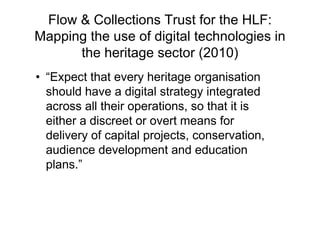 Flow & Collections Trust for the HLF:
Mapping the use of digital technologies in
      the heritage sector (2010)
• “Expect that every heritage organisation
  should have a digital strategy integrated
  across all their operations, so that it is
  either a discreet or overt means for
  delivery of capital projects, conservation,
  audience development and education
  plans.”
 