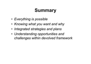 Summary
•   Everything is possible
•   Knowing what you want and why
•   Integrated strategies and plans
•   Understanding opportunities and
    challenges within devolved framework
 