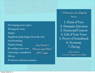 7 Elements of a Digital
Story
Developing story topics
Writing the story
Images
Supplementing images from the web
Storyboarding
Digital editing
Jon Orech’s
Recording voice over “Down and Dirty”
Choosing a soundtrack
DST steps
Effects
Production and presentation

Tuesday, October 22, 13

1. Point of View
2. Dramatic Question
3. Emotional Content
4. Gift of Your Voice
5. Power of Soundtrack
6. Economy
7. Pacing
John Lambert
Center for Digital Storytelling

 