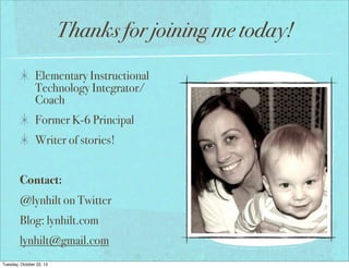Thanks for joining me today!
Elementary Instructional
Technology Integrator/
Coach
Former K-6 Principal
Writer of stories!
Contact:
@lynhilt on Twitter
Blog: lynhilt.com
lynhilt@gmail.com
Tuesday, October 22, 13

 