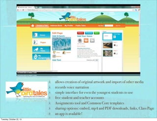 allows creation of original artwork and import of other media
records voice narration
simple interface for even the youngest students to use
free student and teacher accounts
Assignments tool and Common Core templates
sharing options: embed, mp4 and PDF downloads, links, Class Page
an app is available!
Tuesday, October 22, 13

 