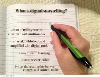 What is digital storytelling?

the art of telling stories
combined with multimedia
shared, published, and
amplified with digital tools
a way to share learning
spans the curriculum
brings the relationship between
context and content to life
Image shared by LMRitchie via Flickr
Tuesday, October 22, 13

 