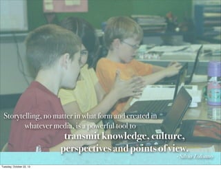 Storytelling, no matter in what form and created in
whatever media, is a powerful tool to

transmit knowledge, culture,
perspectives and points of view.

- Silvia Tolisano

Tuesday, October 22, 13

 