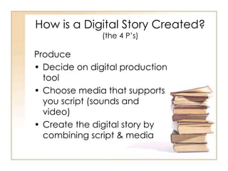 How is a Digital Story Created?
(the 4 P’s)
Produce
• Decide on digital production
tool
• Choose media that supports
you script (sounds and
video)
• Create the digital story by
combining script & media
 