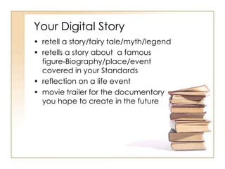 Your Digital Story
• retell a story/fairy tale/myth/legend
• retells a story about a famous
figure-Biography/place/event
covered in your Standards
• reflection on a life event
• movie trailer for the documentary
you hope to create in the future
 