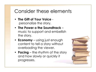 Consider these elements
• The Gift of Your Voice -
personalize the story.
• The Power o the Soundtrack –
music to support and embellish
the story.
• Economy – using just enough
content to tell a story without
overloading the viewer.
• Pacing – the rhythm of the story
and how slowly or quickly it
progresses.
 
