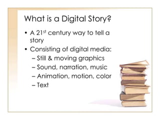 What is a Digital Story?
• A 21st century way to tell a
story
• Consisting of digital media:
– Still & moving graphics
– Sound, narration, music
– Animation, motion, color
– Text
 