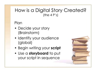 How is a Digital Story Created?
(the 4 P’s)
Plan
• Decide your story
(Brainstorm)
• Identify your audience
(global)
• Begin writing your script
• Use a storyboard to put
your script in sequence
 