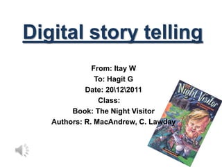 Digital story telling
              From: Itay W
               To: Hagit G
            Date: 20122011
                Class:
        Book: The Night Visitor
   Authors: R. MacAndrew, C. Lawday
 