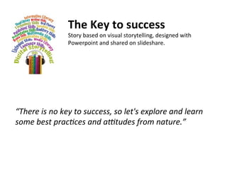 “There	
  is	
  no	
  key	
  to	
  success,	
  so	
  let's	
  explore	
  and	
  learn	
  
some	
  best	
  prac9ces	
  and	
  a:tudes	
  from	
  nature.”	
  
	
  
The	
  Key	
  to	
  success	
  
Story	
  based	
  on	
  visual	
  storytelling,	
  designed	
  with	
  
Powerpoint	
  and	
  shared	
  on	
  slideshare.	
  
 