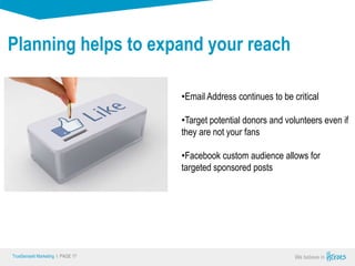 True Sense
TrueSense® Marketing I PAGE 17
Planning helps to expand your reach
•Email Address continues to be critical
•Target potential donors and volunteers even if
they are not your fans
•Facebook custom audience allows for
targeted sponsored posts
 
