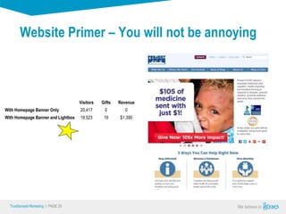 True Sense
TrueSense® Marketing I PAGE 25
Website Primer – You will not be annoying
Visitors Gifts Revenue
With Homepage Banner Only 20,417 0 0
With Homepage Banner and Lightbox 19,523 19 $1,390
 