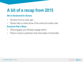 True Sense
TrueSense® Marketing I PAGE 3
A bit of a recap from 2015
• We learn from an early age …
• Stories help us make sense of the world and create order.
Everyone Has a Story
• What engages you will likely engage others
• What is it about a particular story that makes it memorable
We’re Hardwired for Stories
 