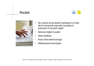 Risultati
•  Sia i docenti che gli studenti mantengono un livello
alto di motivazione lungo tutto il processo di
produzione di narrazioni digitali
•  Narrazioni digitali di qualità
•  Ottimo feedback
•  Ruolo chiave della tecnologia
•  Alfabetizzazione tecnologica
ERID Lab - Educational Research & Interaction Design • University of Foggia, Department of Human Sciences
 