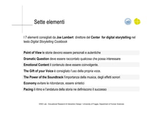 Sette elementi
I 7 elementi consigliati da Joe Lambert direttore del Center for digital storytelling nel
testo Digital Storytelling Cookbook
Point of View le storie devono essere personali e autentiche
Dramatic Question deve essere raccontato qualcosa che possa interessare
Emotional Content il contenuto deve essere coinvolgente.
The Gift of your Voice è consigliato l’uso della propria voce.
The Power of the Soundtrack l’importanza della musica, degli effetti sonori
Economy evitare le ridondanze, essere sintetici
Pacing il ritmo e l’andatura della storia ne definiscono il successo
ERID Lab - Educational Research & Interaction Design • University of Foggia, Department of Human Sciences
 