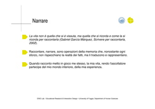 ERID Lab - Educational Research & Interaction Design • University of Foggia, Department of Human Sciences
La vita non è quella che si è vissuta, ma quella che si ricorda e come la si
ricorda per raccontarla (Gabriel Garcìa Màrquez, Scrivere per raccontarla,
2002)."
Raccontare, narrare, sono operazioni della memoria che, nonostante ogni
sforzo, non rispecchiano la realtà dei fatti, ma li traducono e rappresentano."
Quando racconto metto in gioco me stesso, la mia vita, rendo l'ascoltatore
partecipe del mio mondo interiore, della mia esperienza. "
Narrare
 